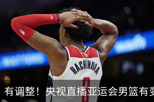 有调整！央视直播亚运会男篮有变，中国VS日本，中国男篮冲击决赛